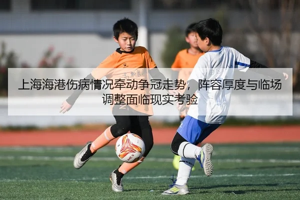 上海海港伤病情况牵动争冠走势，阵容厚度与临场调整面临现实考验
